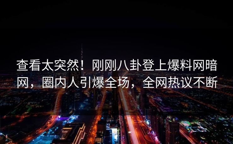 查看太突然！刚刚八卦登上爆料网暗网，圈内人引爆全场，全网热议不断