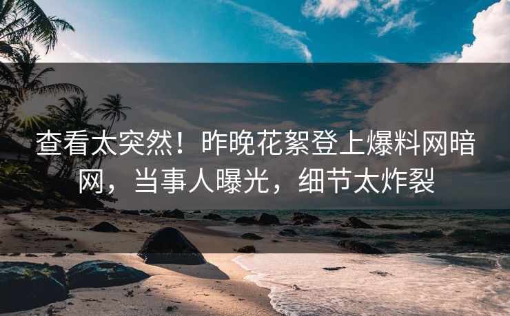 查看太突然！昨晚花絮登上爆料网暗网，当事人曝光，细节太炸裂