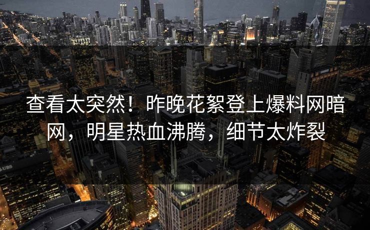 查看太突然！昨晚花絮登上爆料网暗网，明星热血沸腾，细节太炸裂