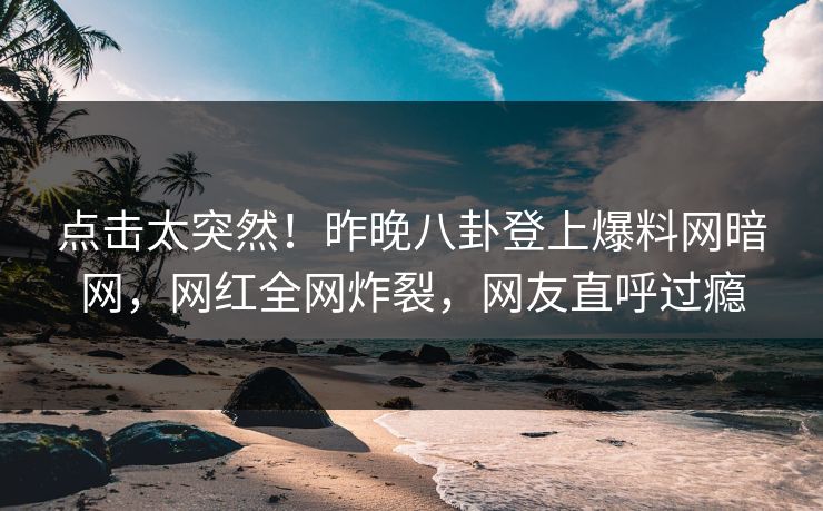 点击太突然！昨晚八卦登上爆料网暗网，网红全网炸裂，网友直呼过瘾