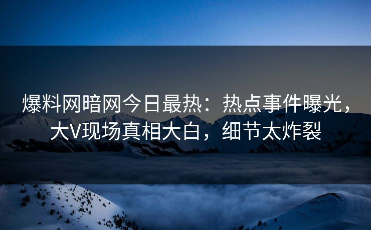 爆料网暗网今日最热：热点事件曝光，大V现场真相大白，细节太炸裂