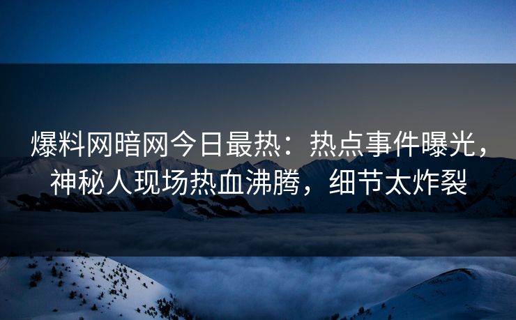 爆料网暗网今日最热：热点事件曝光，神秘人现场热血沸腾，细节太炸裂