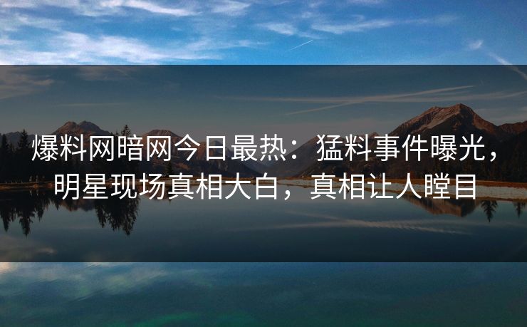 爆料网暗网今日最热：猛料事件曝光，明星现场真相大白，真相让人瞠目