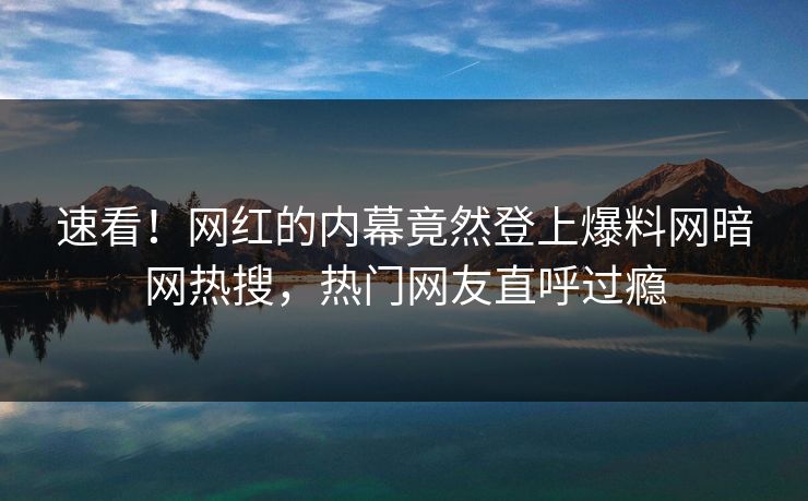 速看！网红的内幕竟然登上爆料网暗网热搜，热门网友直呼过瘾