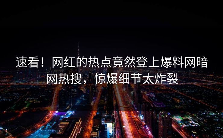 速看！网红的热点竟然登上爆料网暗网热搜，惊爆细节太炸裂