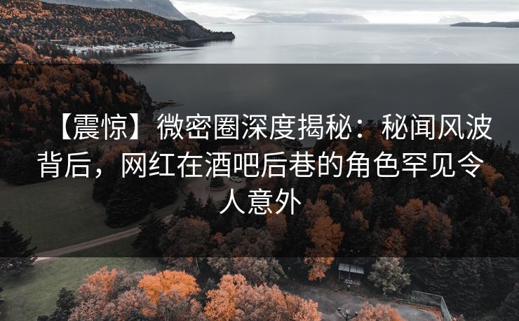 【震惊】微密圈深度揭秘：秘闻风波背后，网红在酒吧后巷的角色罕见令人意外