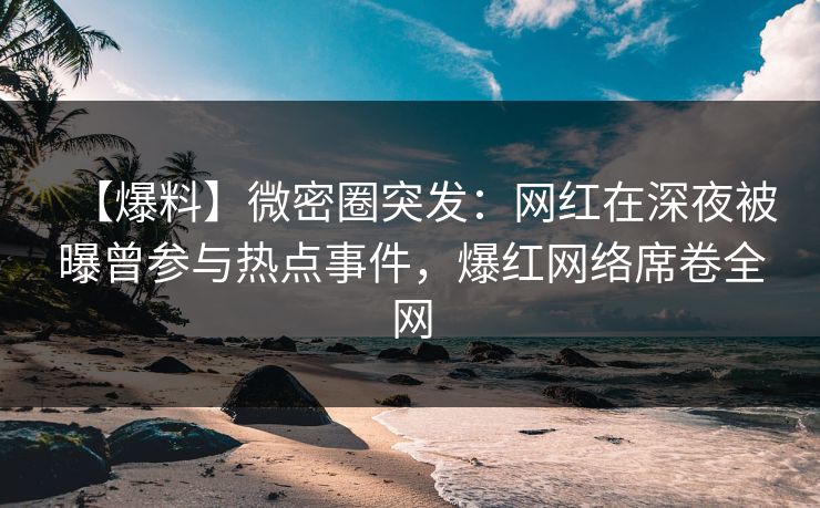【爆料】微密圈突发：网红在深夜被曝曾参与热点事件，爆红网络席卷全网
