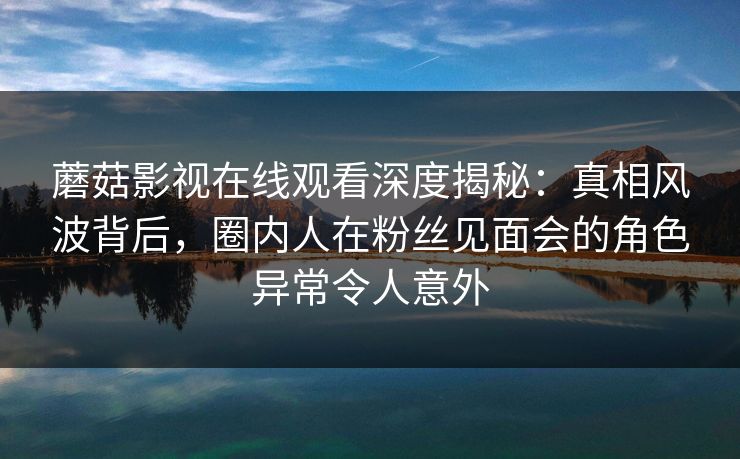 蘑菇影视在线观看深度揭秘：真相风波背后，圈内人在粉丝见面会的角色异常令人意外