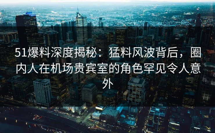 51爆料深度揭秘:猛料风波背后,圈内人在机场贵宾室的角色罕见令人意外 51爆料深度揭秘:猛料风波背后,圈内人在机场贵宾室的角色罕见令人意外