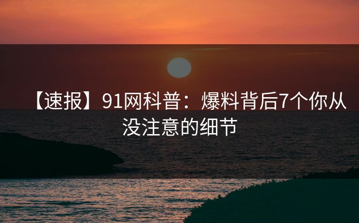 【速报】91网科普:爆料背后7个你从没注意的细节 【速报】91网科普:爆料背后7个你从没注意的细节