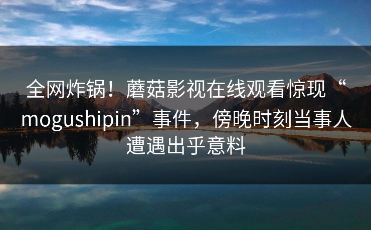 全网炸锅!蘑菇影视在线观看惊现“mogushipin”事件,傍晚时刻当事人遭遇出乎意料 全网炸锅!蘑菇影视在线观看惊现“mogushipin”事件,傍晚时刻当事人遭遇出乎意料