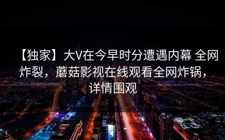 【独家】大V在今早时分遭遇内幕 全网炸裂，蘑菇影视在线观看全网炸锅，详情围观