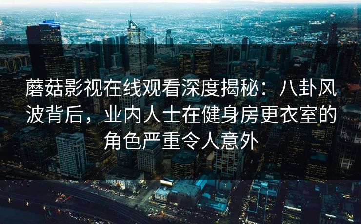 蘑菇影视在线观看深度揭秘：八卦风波背后，业内人士在健身房更衣室的角色严重令人意外