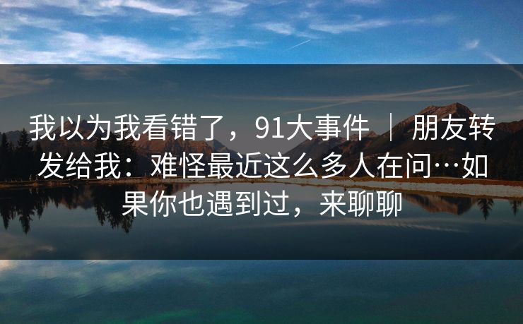 我以为我看错了，91大事件 ｜ 朋友转发给我：难怪最近这么多人在问…如果你也遇到过，来聊聊