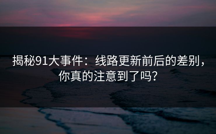 揭秘91大事件:线路更新前后的差别,你真的注意到了吗? 揭秘91大事件:线路更新前后的差别,你真的注意到了吗?